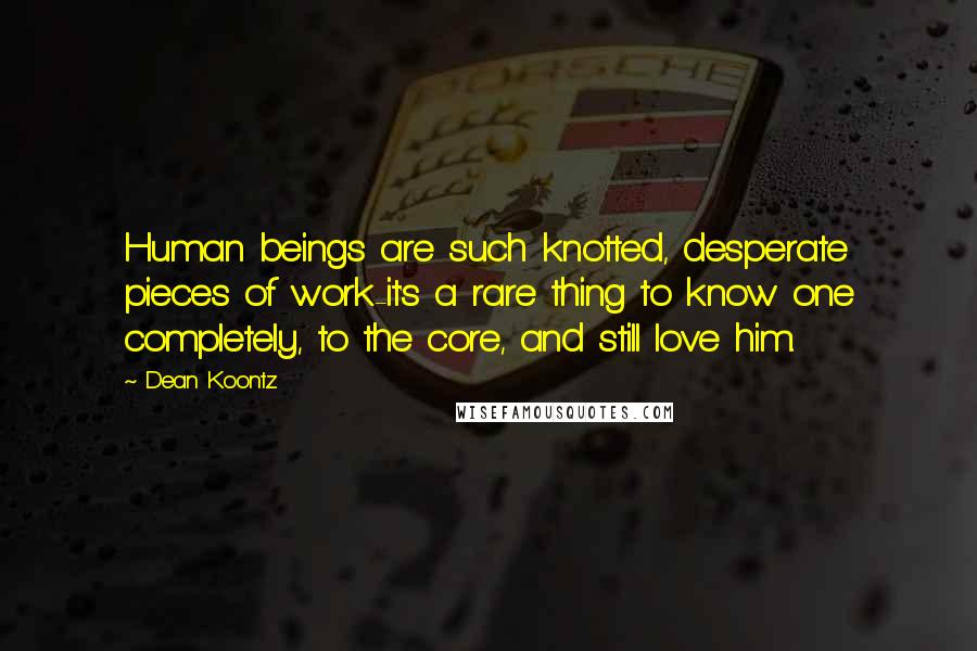 Dean Koontz Quotes: Human beings are such knotted, desperate pieces of work-it's a rare thing to know one completely, to the core, and still love him.