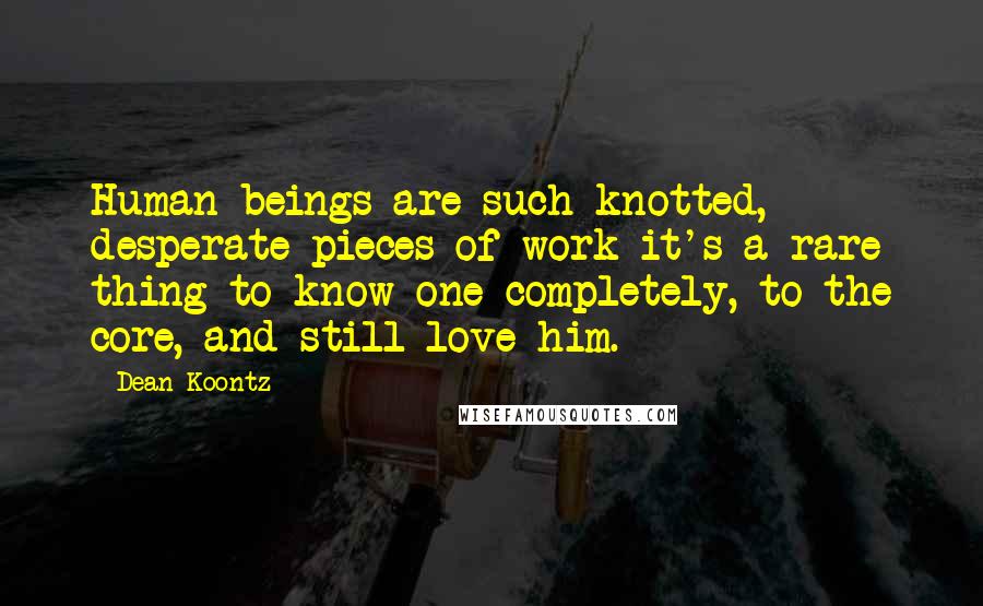 Dean Koontz Quotes: Human beings are such knotted, desperate pieces of work-it's a rare thing to know one completely, to the core, and still love him.