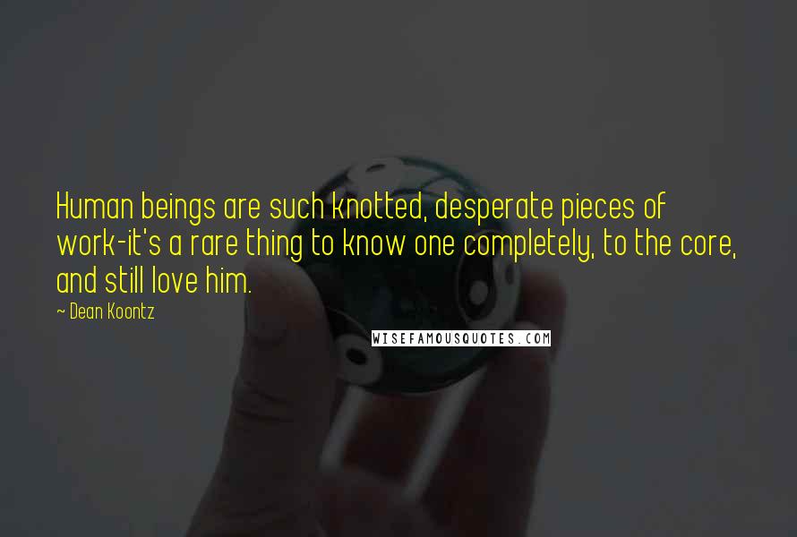 Dean Koontz Quotes: Human beings are such knotted, desperate pieces of work-it's a rare thing to know one completely, to the core, and still love him.