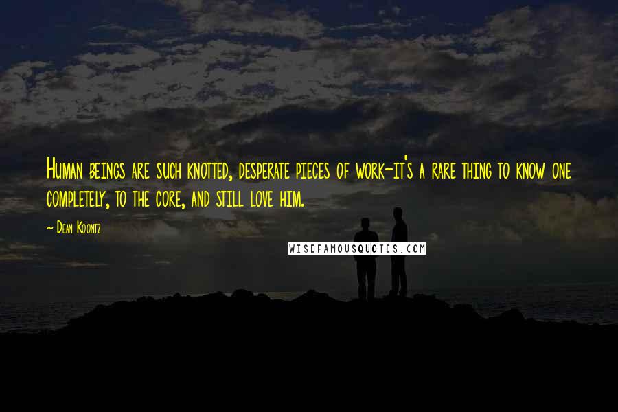 Dean Koontz Quotes: Human beings are such knotted, desperate pieces of work-it's a rare thing to know one completely, to the core, and still love him.