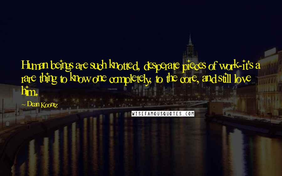 Dean Koontz Quotes: Human beings are such knotted, desperate pieces of work-it's a rare thing to know one completely, to the core, and still love him.