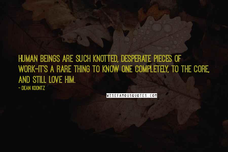 Dean Koontz Quotes: Human beings are such knotted, desperate pieces of work-it's a rare thing to know one completely, to the core, and still love him.