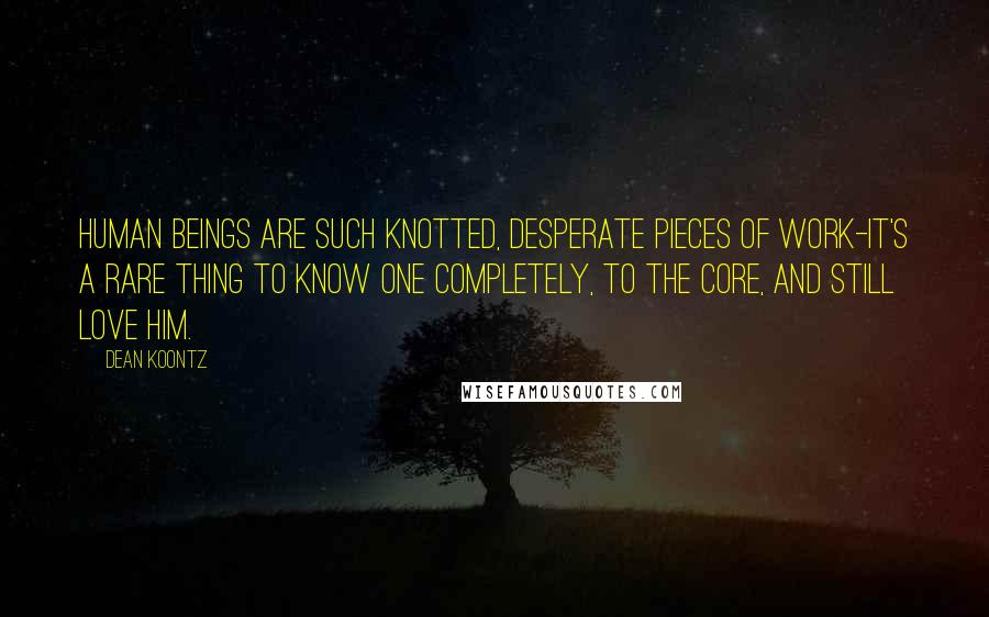 Dean Koontz Quotes: Human beings are such knotted, desperate pieces of work-it's a rare thing to know one completely, to the core, and still love him.