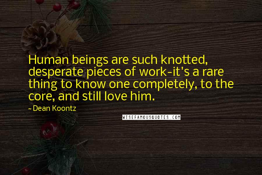 Dean Koontz Quotes: Human beings are such knotted, desperate pieces of work-it's a rare thing to know one completely, to the core, and still love him.