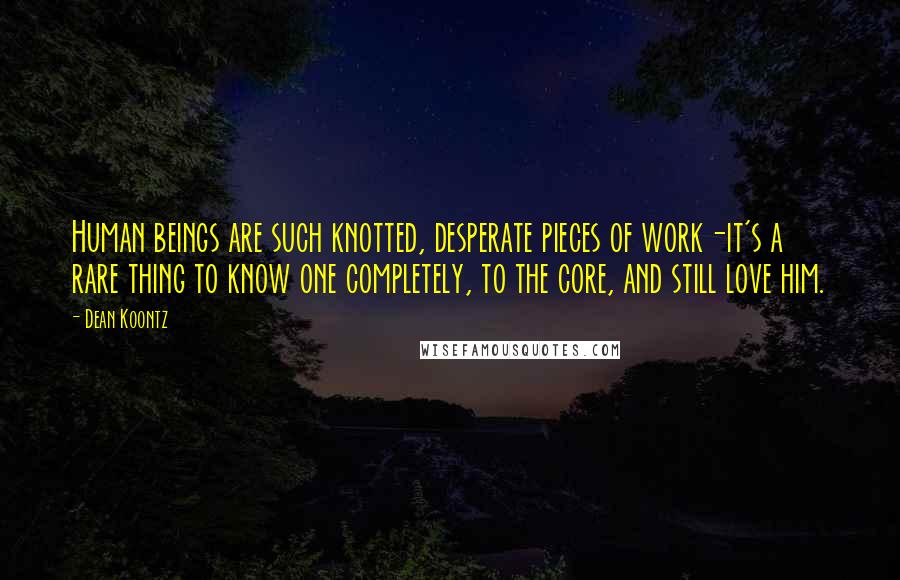 Dean Koontz Quotes: Human beings are such knotted, desperate pieces of work-it's a rare thing to know one completely, to the core, and still love him.