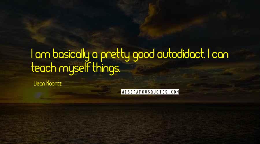 Dean Koontz Quotes: I am basically a pretty good autodidact. I can teach myself things.