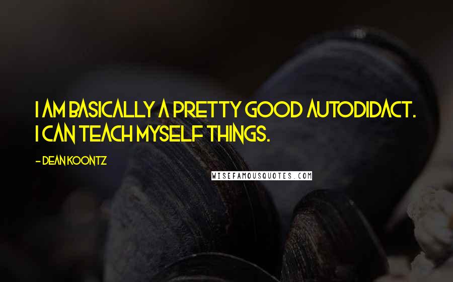 Dean Koontz Quotes: I am basically a pretty good autodidact. I can teach myself things.