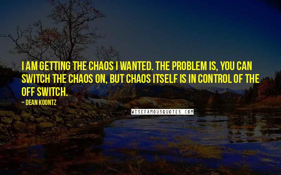 Dean Koontz Quotes: I am getting the chaos I wanted. The problem is, you can switch the chaos on, but chaos itself is in control of the off switch.