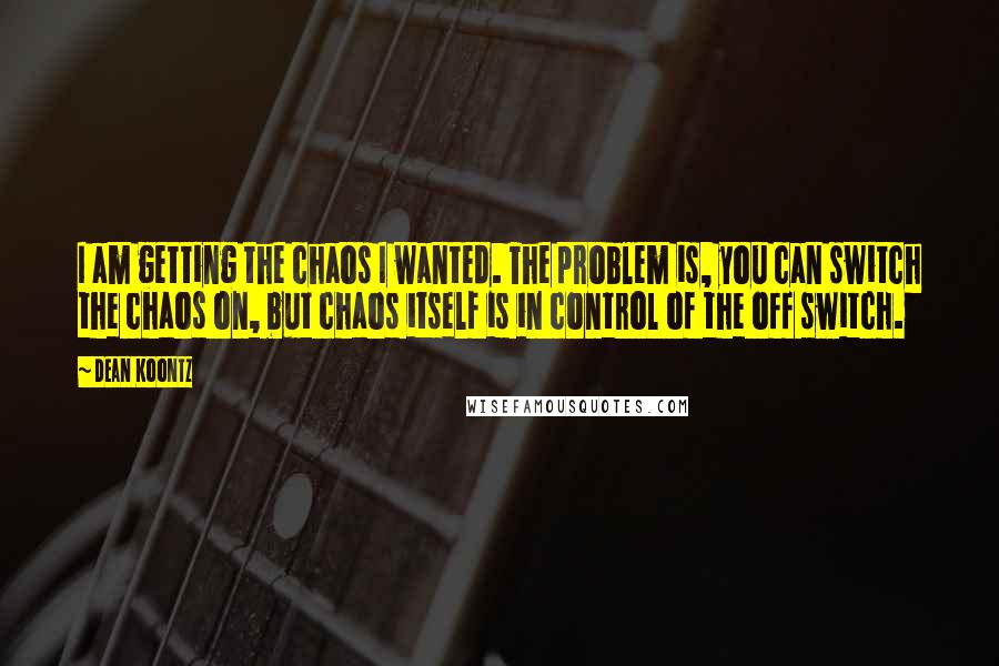 Dean Koontz Quotes: I am getting the chaos I wanted. The problem is, you can switch the chaos on, but chaos itself is in control of the off switch.