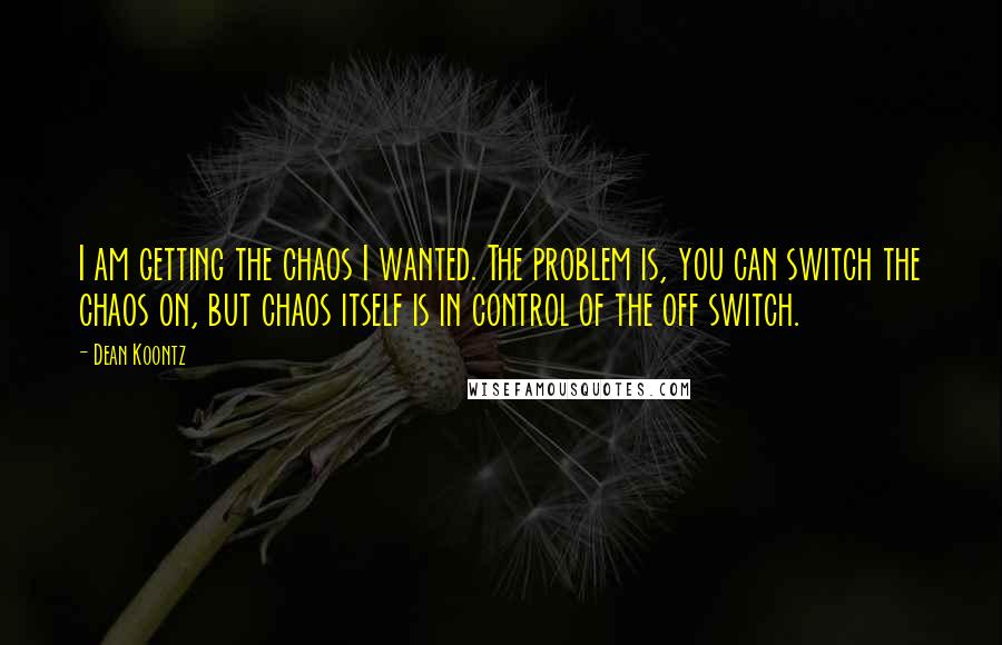 Dean Koontz Quotes: I am getting the chaos I wanted. The problem is, you can switch the chaos on, but chaos itself is in control of the off switch.