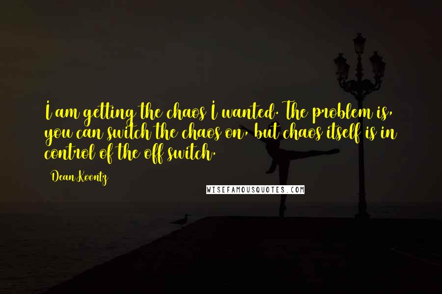 Dean Koontz Quotes: I am getting the chaos I wanted. The problem is, you can switch the chaos on, but chaos itself is in control of the off switch.