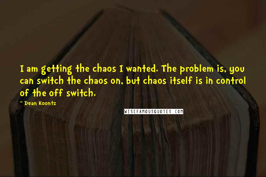 Dean Koontz Quotes: I am getting the chaos I wanted. The problem is, you can switch the chaos on, but chaos itself is in control of the off switch.