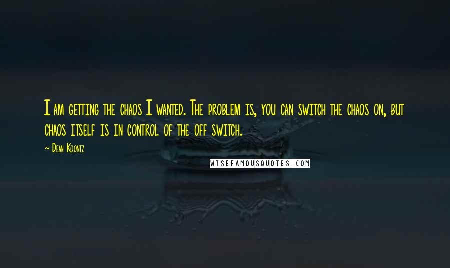 Dean Koontz Quotes: I am getting the chaos I wanted. The problem is, you can switch the chaos on, but chaos itself is in control of the off switch.