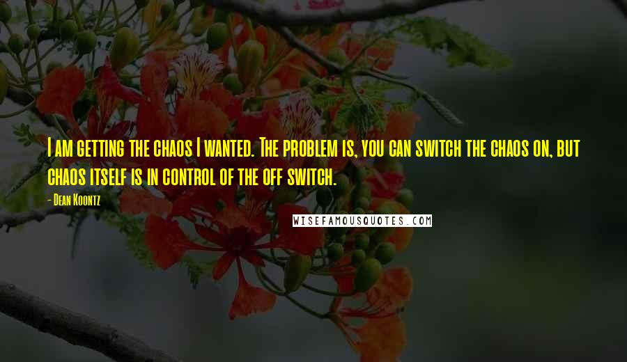 Dean Koontz Quotes: I am getting the chaos I wanted. The problem is, you can switch the chaos on, but chaos itself is in control of the off switch.