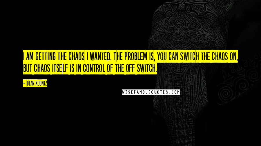 Dean Koontz Quotes: I am getting the chaos I wanted. The problem is, you can switch the chaos on, but chaos itself is in control of the off switch.