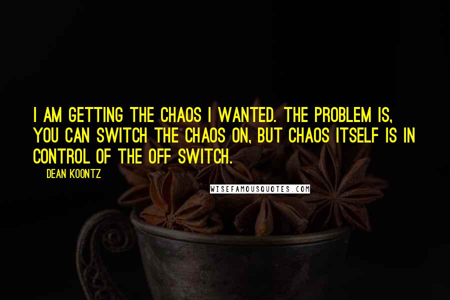 Dean Koontz Quotes: I am getting the chaos I wanted. The problem is, you can switch the chaos on, but chaos itself is in control of the off switch.