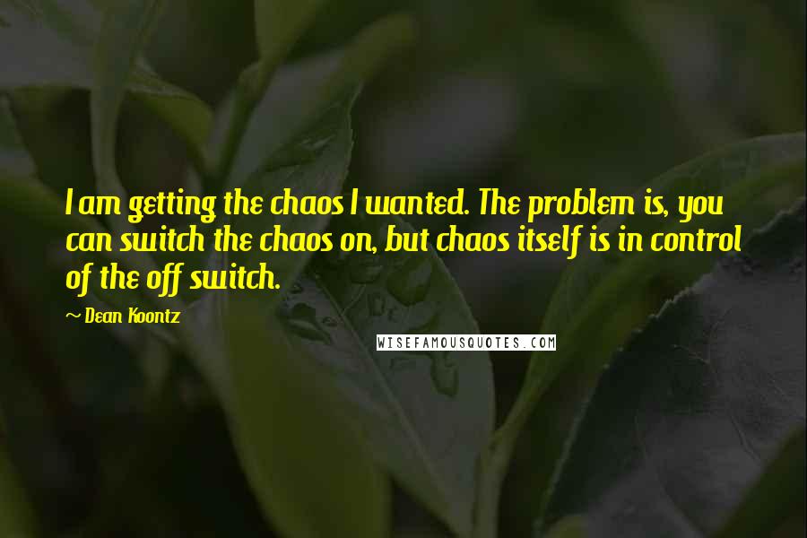 Dean Koontz Quotes: I am getting the chaos I wanted. The problem is, you can switch the chaos on, but chaos itself is in control of the off switch.