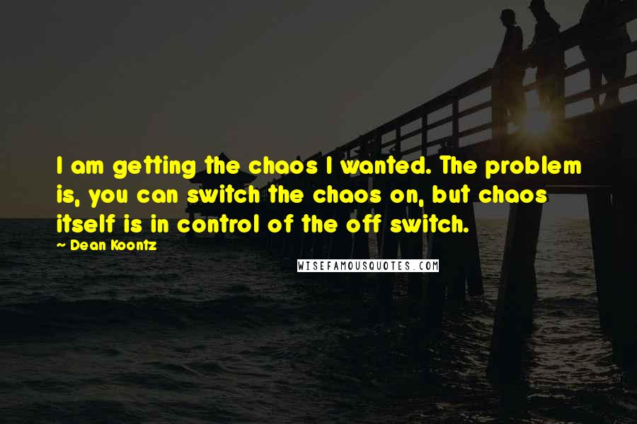 Dean Koontz Quotes: I am getting the chaos I wanted. The problem is, you can switch the chaos on, but chaos itself is in control of the off switch.