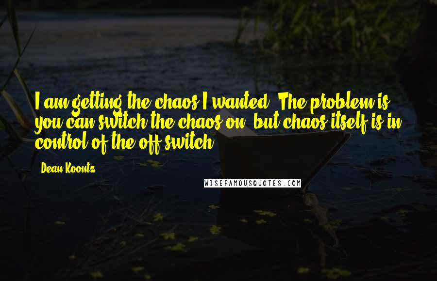 Dean Koontz Quotes: I am getting the chaos I wanted. The problem is, you can switch the chaos on, but chaos itself is in control of the off switch.