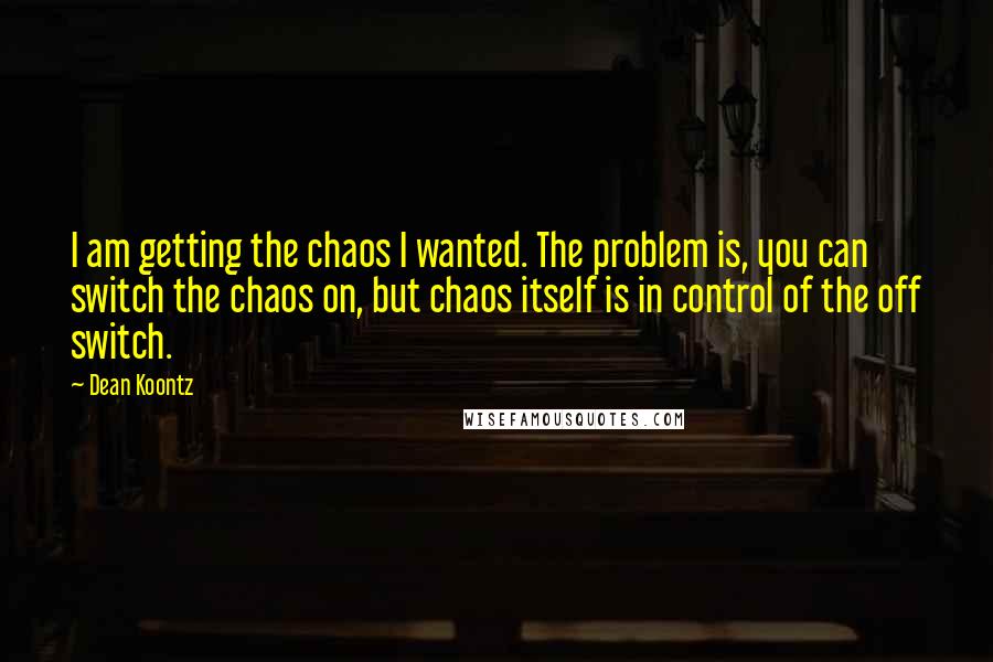 Dean Koontz Quotes: I am getting the chaos I wanted. The problem is, you can switch the chaos on, but chaos itself is in control of the off switch.