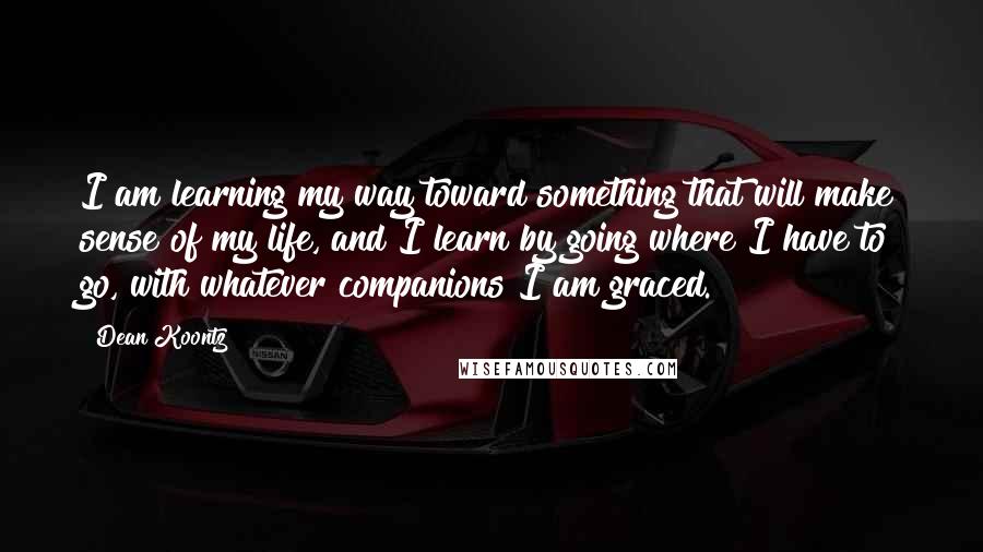 Dean Koontz Quotes: I am learning my way toward something that will make sense of my life, and I learn by going where I have to go, with whatever companions I am graced.