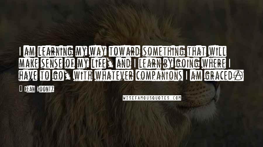 Dean Koontz Quotes: I am learning my way toward something that will make sense of my life, and I learn by going where I have to go, with whatever companions I am graced.