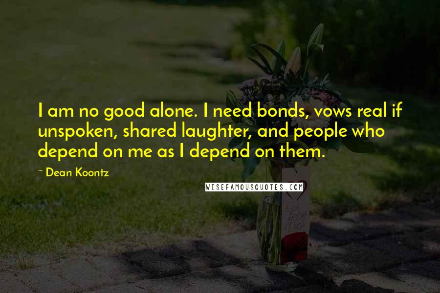 Dean Koontz Quotes: I am no good alone. I need bonds, vows real if unspoken, shared laughter, and people who depend on me as I depend on them.