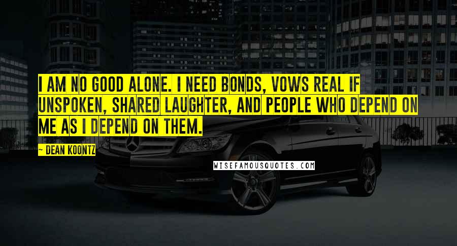 Dean Koontz Quotes: I am no good alone. I need bonds, vows real if unspoken, shared laughter, and people who depend on me as I depend on them.