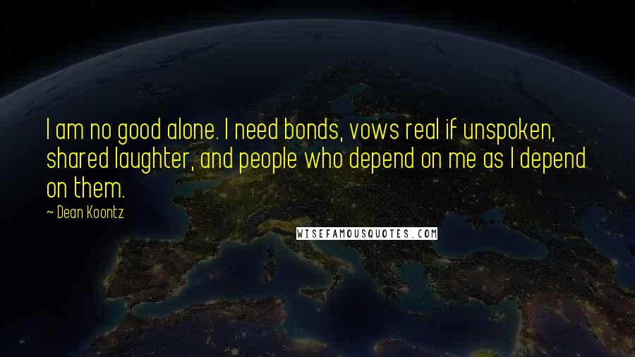 Dean Koontz Quotes: I am no good alone. I need bonds, vows real if unspoken, shared laughter, and people who depend on me as I depend on them.