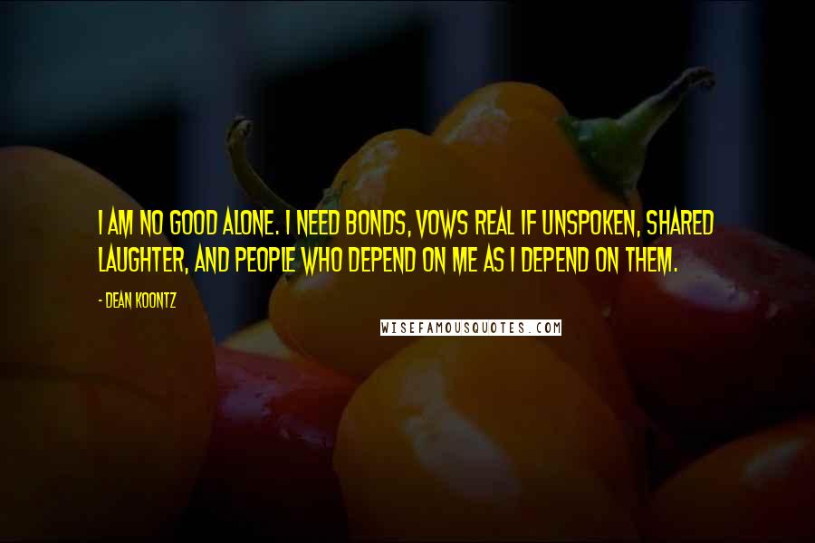 Dean Koontz Quotes: I am no good alone. I need bonds, vows real if unspoken, shared laughter, and people who depend on me as I depend on them.