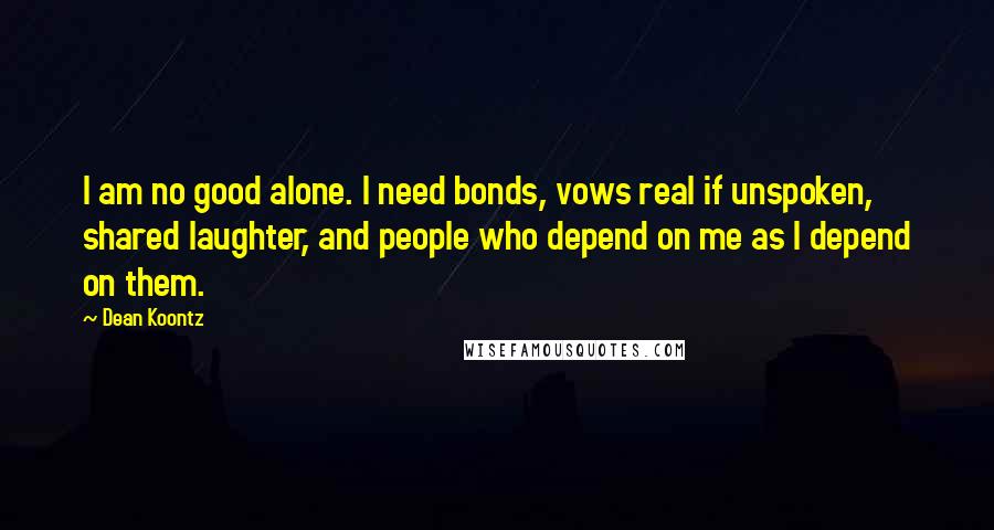 Dean Koontz Quotes: I am no good alone. I need bonds, vows real if unspoken, shared laughter, and people who depend on me as I depend on them.