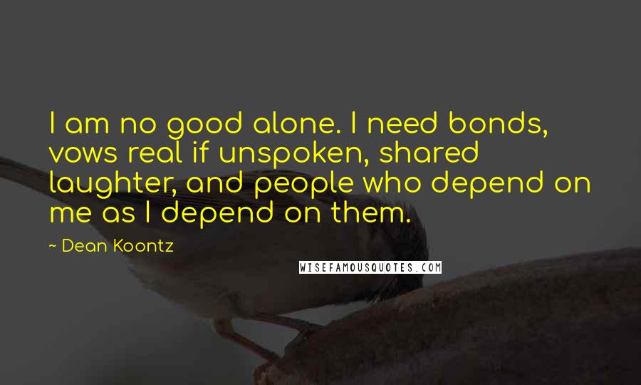 Dean Koontz Quotes: I am no good alone. I need bonds, vows real if unspoken, shared laughter, and people who depend on me as I depend on them.