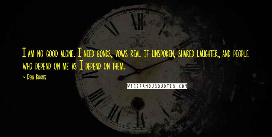 Dean Koontz Quotes: I am no good alone. I need bonds, vows real if unspoken, shared laughter, and people who depend on me as I depend on them.