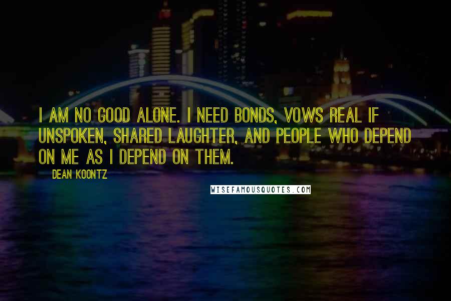 Dean Koontz Quotes: I am no good alone. I need bonds, vows real if unspoken, shared laughter, and people who depend on me as I depend on them.