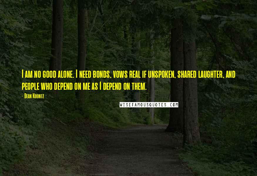 Dean Koontz Quotes: I am no good alone. I need bonds, vows real if unspoken, shared laughter, and people who depend on me as I depend on them.