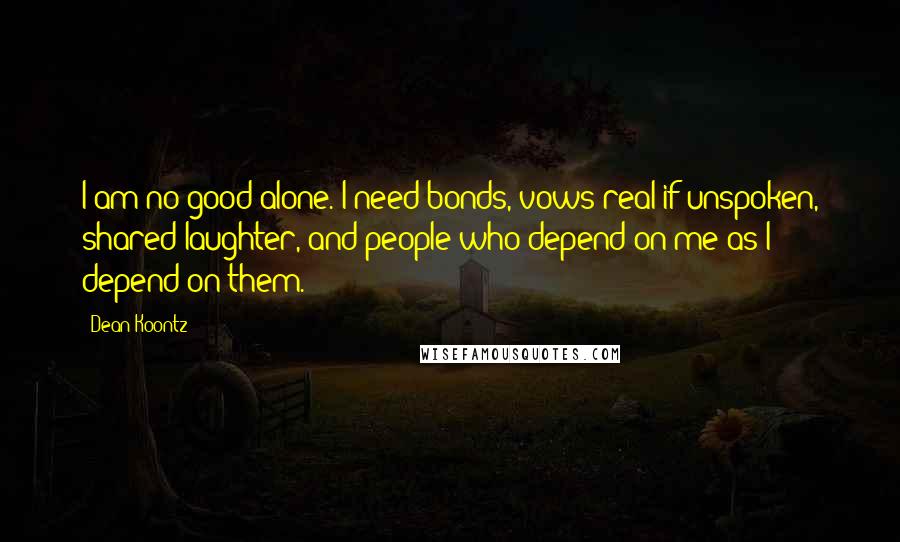 Dean Koontz Quotes: I am no good alone. I need bonds, vows real if unspoken, shared laughter, and people who depend on me as I depend on them.