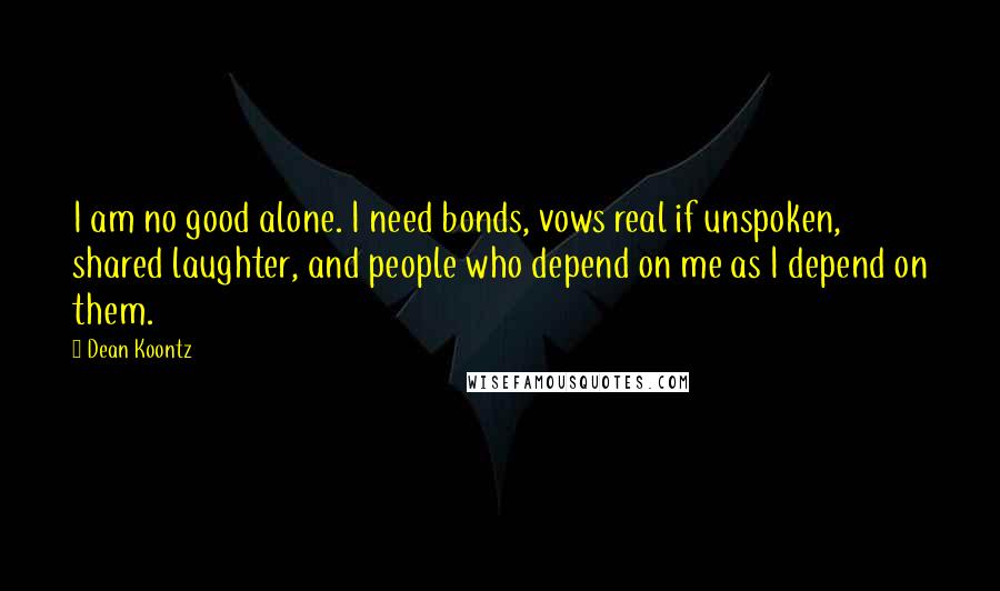 Dean Koontz Quotes: I am no good alone. I need bonds, vows real if unspoken, shared laughter, and people who depend on me as I depend on them.