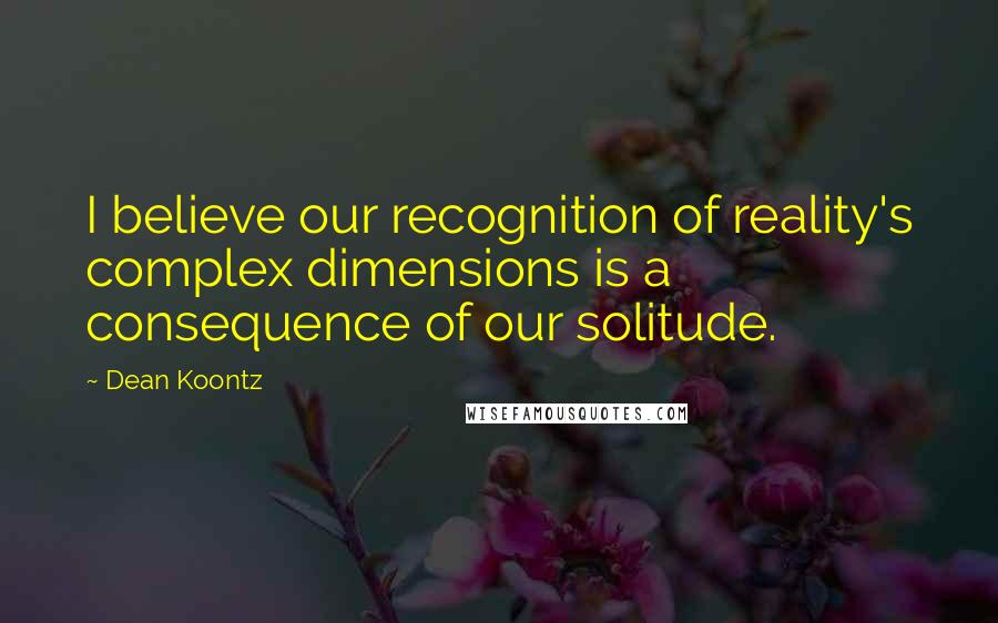 Dean Koontz Quotes: I believe our recognition of reality's complex dimensions is a consequence of our solitude.