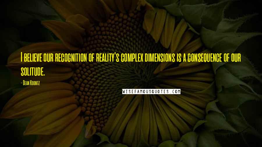 Dean Koontz Quotes: I believe our recognition of reality's complex dimensions is a consequence of our solitude.