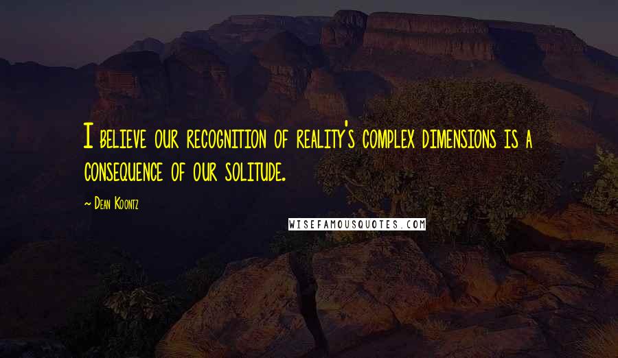 Dean Koontz Quotes: I believe our recognition of reality's complex dimensions is a consequence of our solitude.