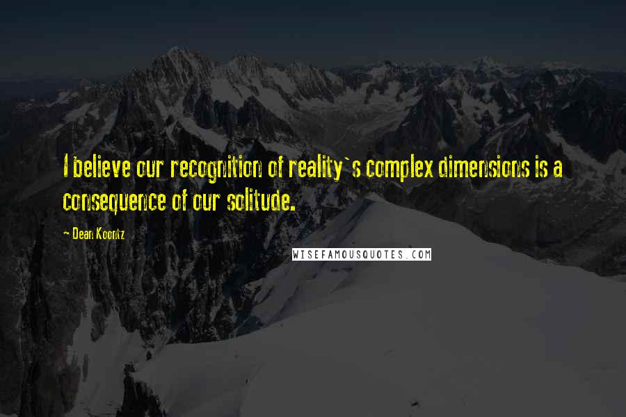 Dean Koontz Quotes: I believe our recognition of reality's complex dimensions is a consequence of our solitude.