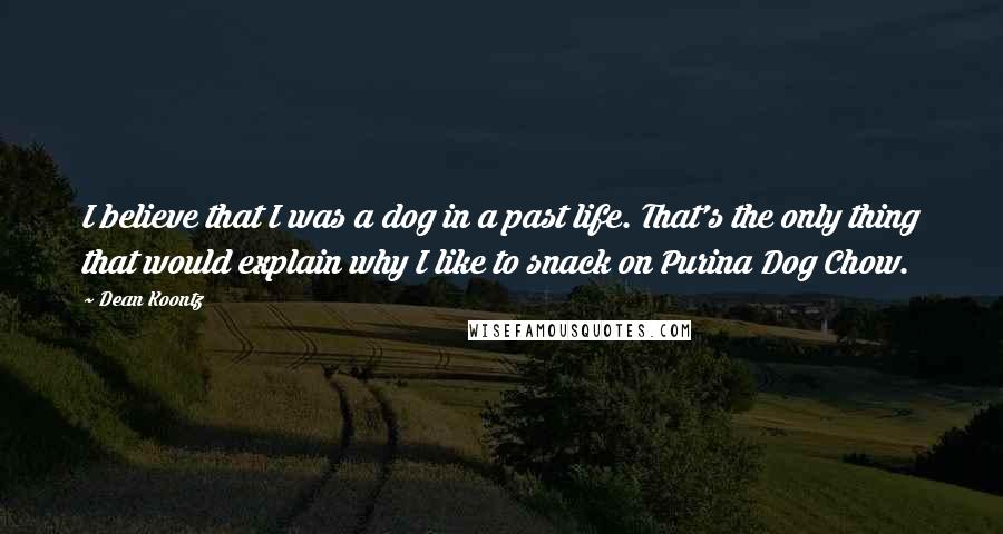 Dean Koontz Quotes: I believe that I was a dog in a past life. That's the only thing that would explain why I like to snack on Purina Dog Chow.