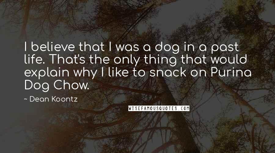 Dean Koontz Quotes: I believe that I was a dog in a past life. That's the only thing that would explain why I like to snack on Purina Dog Chow.