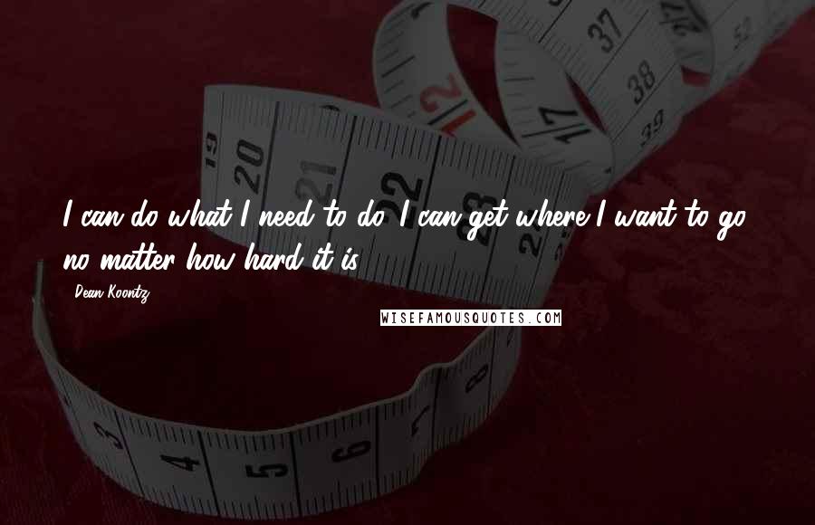 Dean Koontz Quotes: I can do what I need to do. I can get where I want to go, no matter how hard it is.