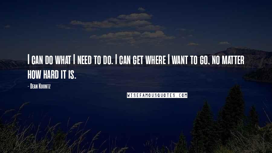 Dean Koontz Quotes: I can do what I need to do. I can get where I want to go, no matter how hard it is.