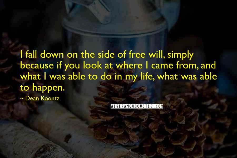 Dean Koontz Quotes: I fall down on the side of free will, simply because if you look at where I came from, and what I was able to do in my life, what was able to happen.