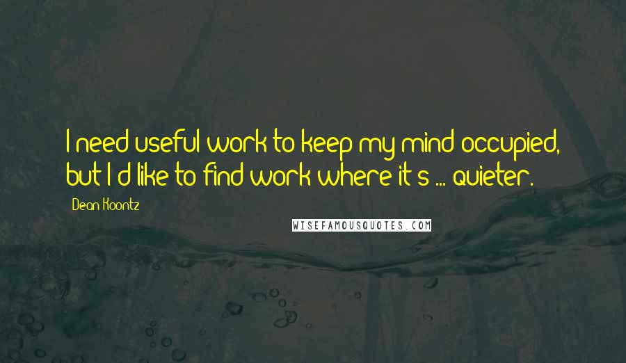 Dean Koontz Quotes: I need useful work to keep my mind occupied, but I'd like to find work where it's ... quieter.