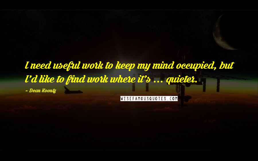 Dean Koontz Quotes: I need useful work to keep my mind occupied, but I'd like to find work where it's ... quieter.