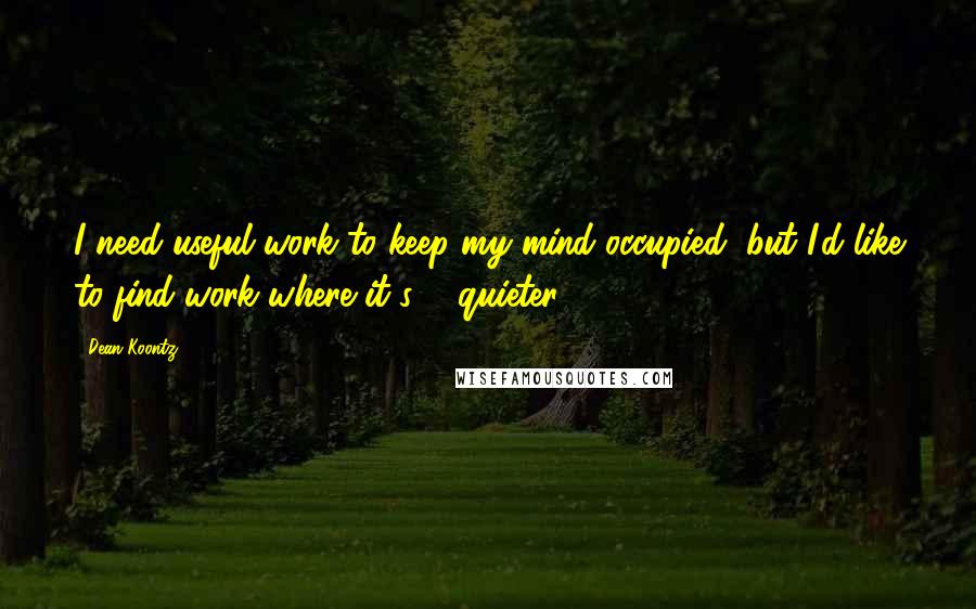 Dean Koontz Quotes: I need useful work to keep my mind occupied, but I'd like to find work where it's ... quieter.