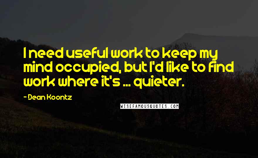 Dean Koontz Quotes: I need useful work to keep my mind occupied, but I'd like to find work where it's ... quieter.